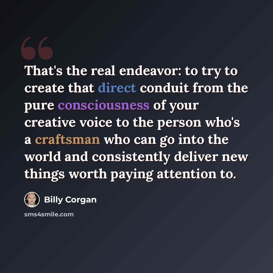 “That's the real endeavor: to try to create that direct conduit from the pure consciousness of your creative voice to the person who's a craftsman who can go into the world and consistently deliver new things worth paying attention to.” quote by Billy Corgan