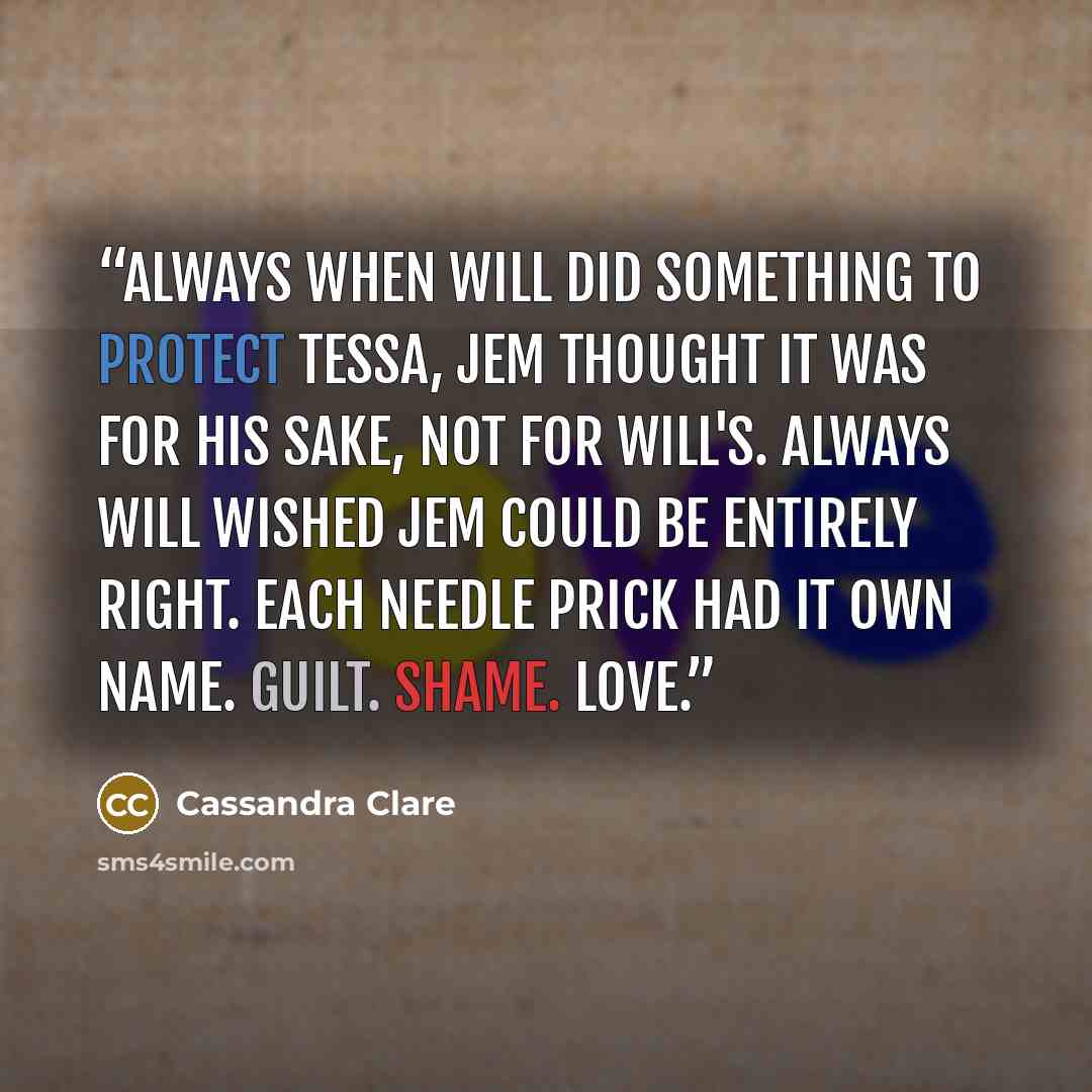 “Always when Will did something to protect Tessa, Jem thought it was for his sake, not for Will's. Always Will wished Jem could be entirely right. Each needle prick had it own name. Guilt. Shame. Love.” quote by Cassandra Clare