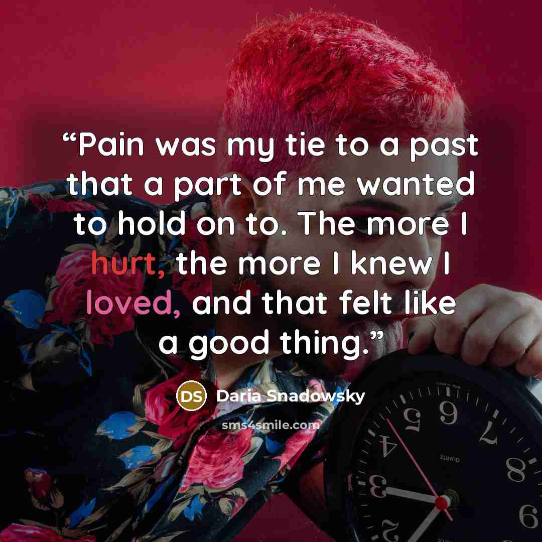 “Pain was my tie to a past that a part of me wanted to hold on to. The more I hurt, the more I knew I loved, and that felt like a good thing.” quote by Daria Snadowsky
