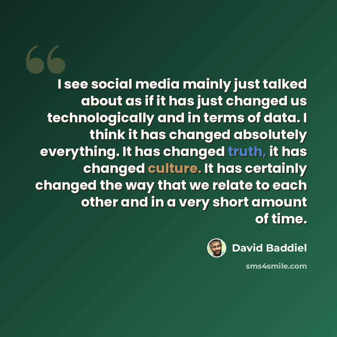 “I see social media mainly just talked about as if it has just changed us technologically and in terms of data. I think it has changed absolutely everything. It has changed truth, it has changed culture. It has certainly changed the way that we relate to each other and in a very short amount of time.” quote by David Baddiel