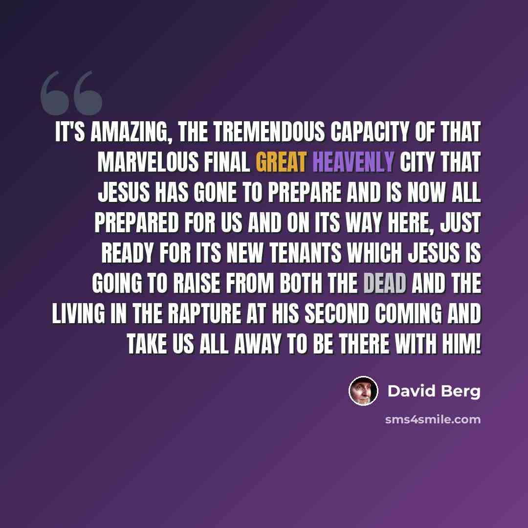 “It's amazing, the tremendous capacity of that marvelous final great Heavenly City that Jesus has gone to prepare and is now all prepared for us and on its way here, just ready for its new tenants which Jesus is going to raise from both the dead and the living in the Rapture at His Second Coming…” quote by David Berg
