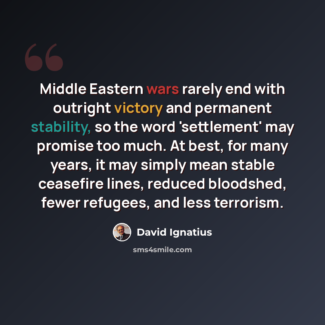 “Middle Eastern wars rarely end with outright victory and permanent stability, so the word 'settlement' may promise too much. At best, for many years, it may simply mean stable ceasefire lines, reduced bloodshed, fewer refugees, and less terrorism.” quote by David Ignatius