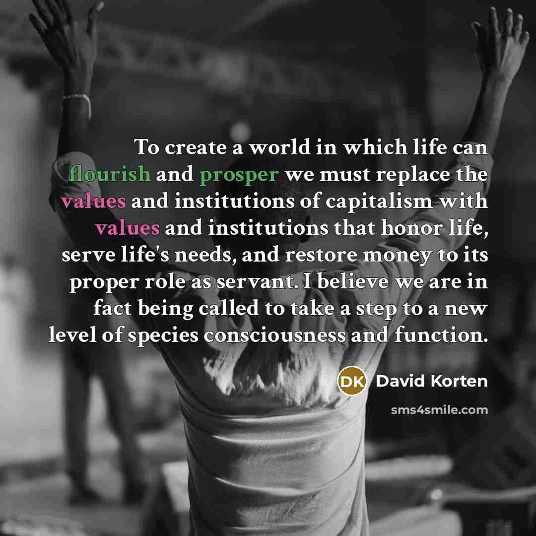 “To create a world in which life can flourish and prosper we must replace the values and institutions of capitalism with values and institutions that honor life, serve life's needs, and restore money to its proper role as servant. I believe we are in fact being called to take a step to a new level…” quote by David Korten