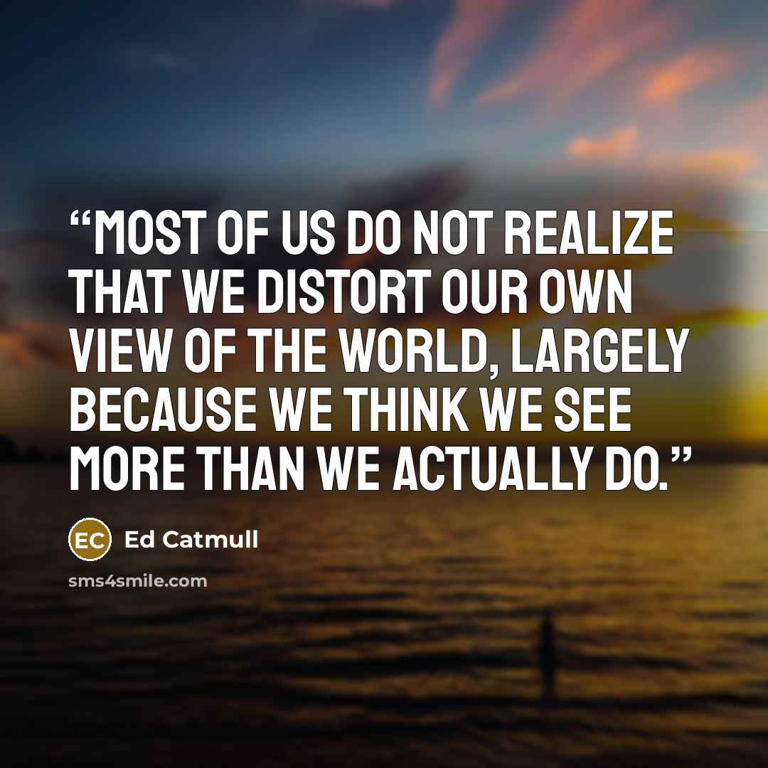 “most of us do not realize that we distort our own view of the world, largely because we think we see more than we actually do.” quote by Ed Catmull