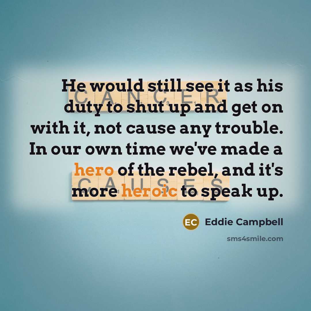 “He would still see it as his duty to shut up and get on with it, not cause any trouble. In our own time we've made a hero of the rebel, and it's more heroic to speak up.” quote by Eddie Campbell
