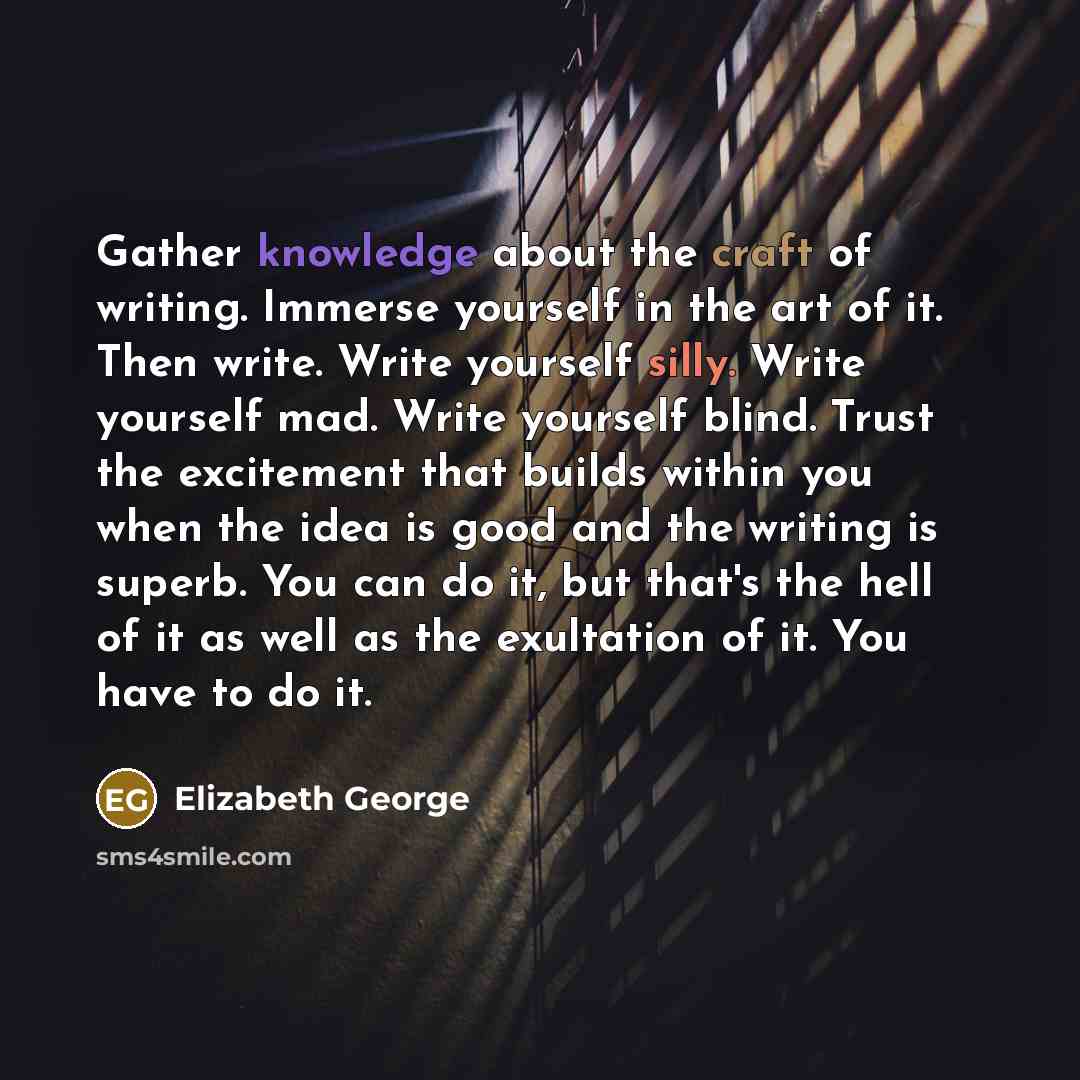 “Gather knowledge about the craft of writing. Immerse yourself in the art of it. Then write. Write yourself silly. Write yourself mad. Write yourself blind. Trust the excitement that builds within you when the idea is good and the writing is superb. You can do it, but that's the hell of it as well…” quote by Elizabeth George