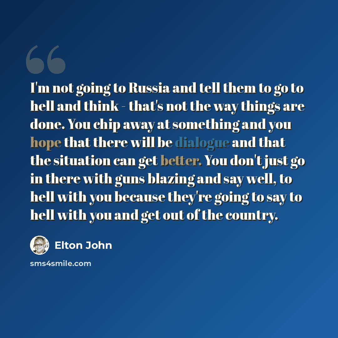 “I'm not going to Russia and tell them to go to hell and think - that's not the way things are done. You chip away at something and you hope that there will be dialogue and that the situation can get better. You don't just go in there with guns blazing and say well, to hell with you because they're…” quote by Elton John