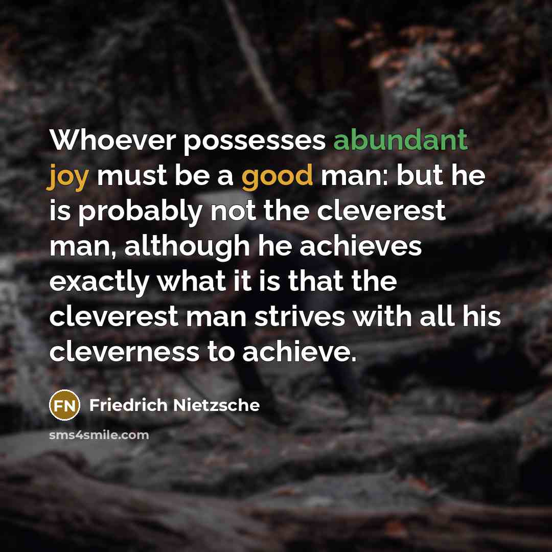 “Whoever possesses abundant joy must be a good man: but he is probably not the cleverest man, although he achieves exactly what it is that the cleverest man strives with all his cleverness to achieve.” quote by Friedrich Nietzsche