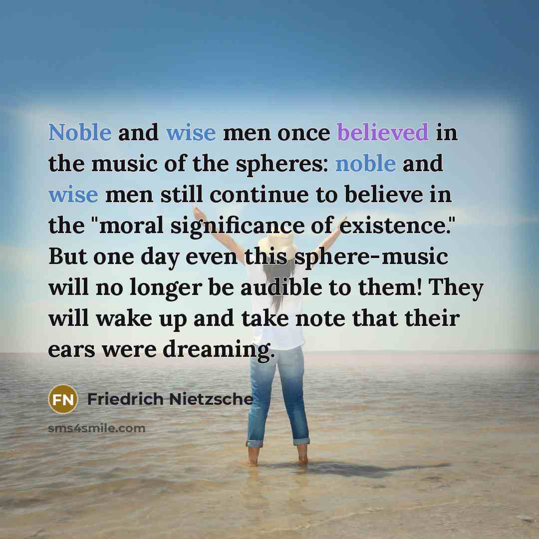 “Noble and wise men once believed in the music of the spheres: noble and wise men still continue to believe in the "moral significance of existence." But one day even this sphere-music will no longer be audible to them! They will wake up and take note that their ears were dreaming.” quote by Friedrich Nietzsche