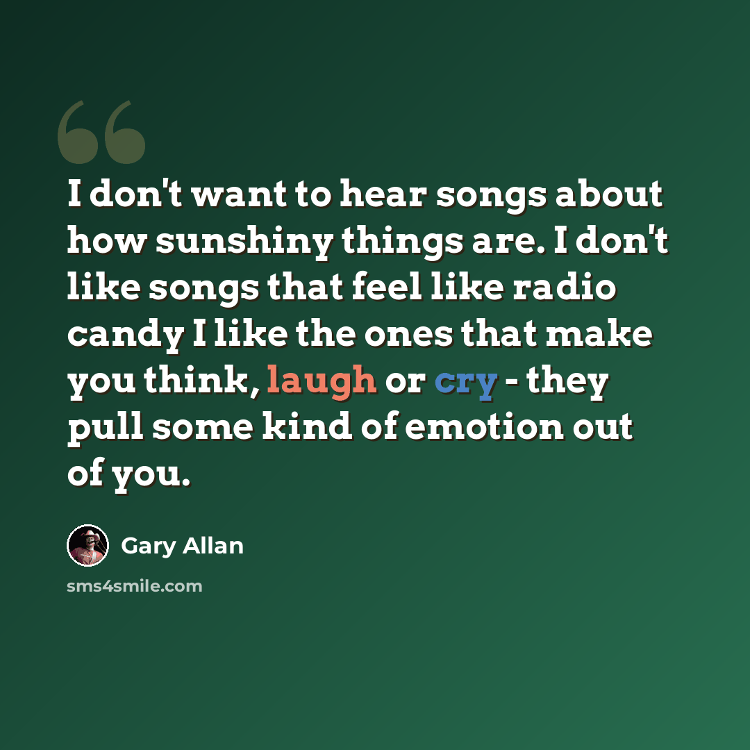 “I don't want to hear songs about how sunshiny things are. I don't like songs that feel like radio candy I like the ones that make you think, laugh or cry - they pull some kind of emotion out of you.” quote by Gary Allan