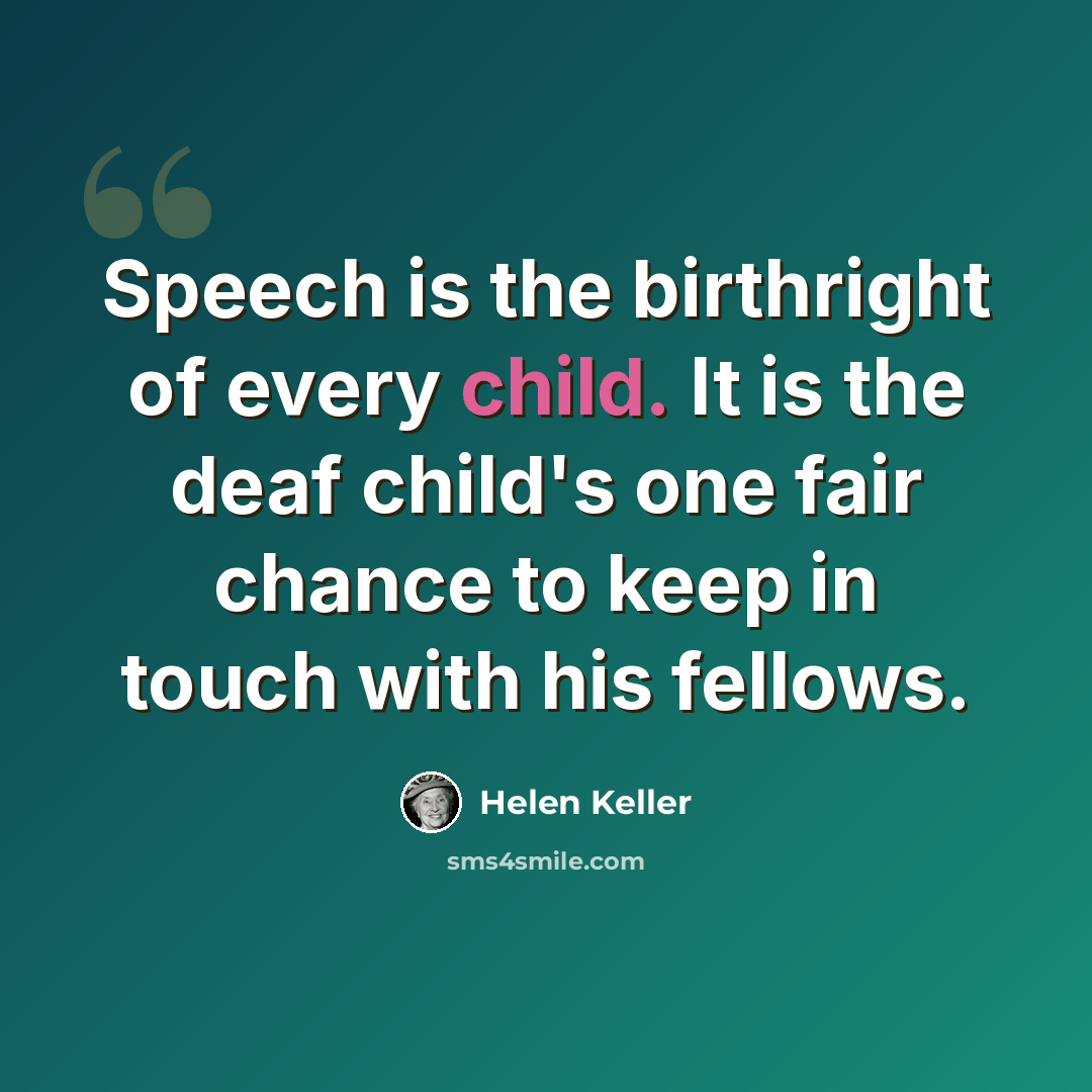 “Speech is the birthright of every child. It is the deaf child's one fair chance to keep in touch with his fellows.” quote by Helen Keller