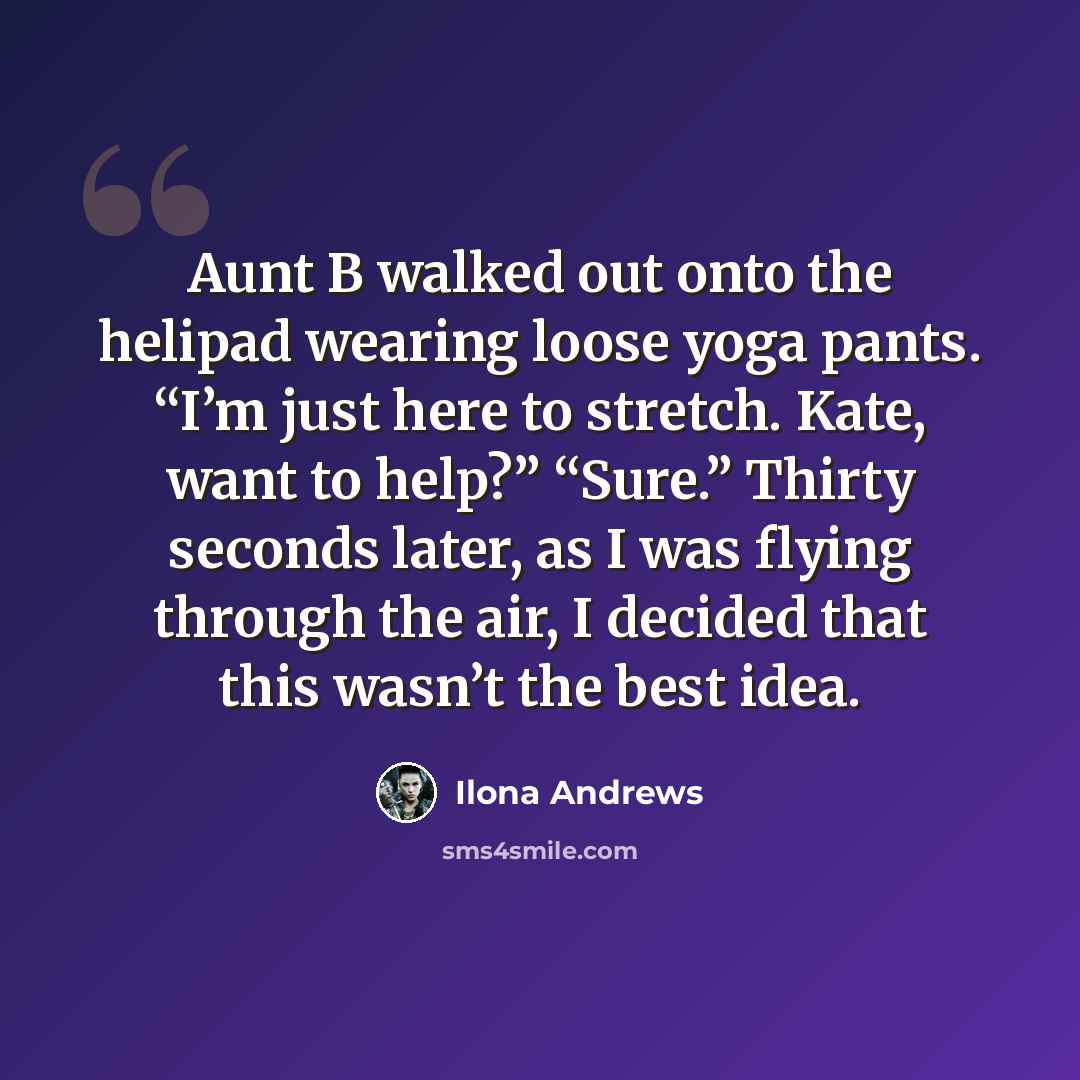 “Aunt B walked out onto the helipad wearing loose yoga pants. “I’m just here to stretch. Kate, want to help?” “Sure.” Thirty seconds later, as I was flying through the air, I decided that this wasn’t the best idea.” quote by Ilona Andrews