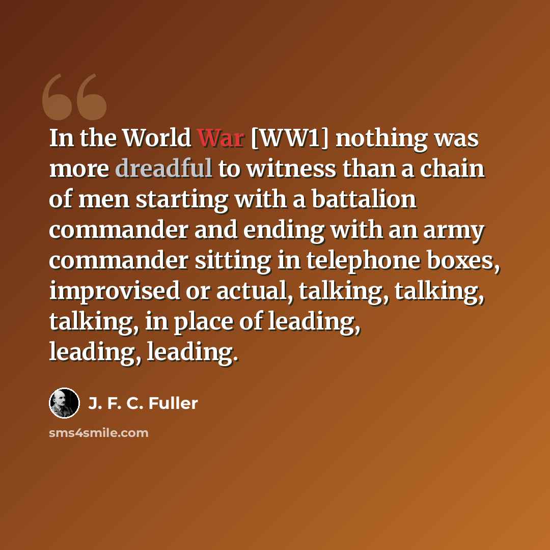 “In the World War [WW1] nothing was more dreadful to witness than a chain of men starting with a battalion commander and ending with an army commander sitting in telephone boxes, improvised or actual, talking, talking, talking, in place of leading, leading, leading.” quote by J. F. C. Fuller