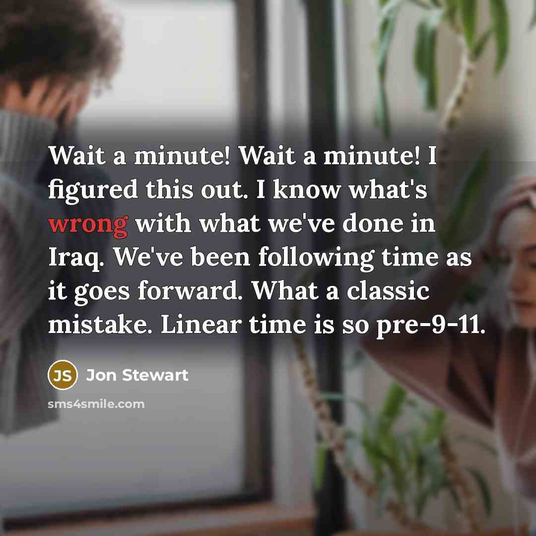 “Wait a minute! Wait a minute! I figured this out. I know what's wrong with what we've done in Iraq. We've been following time as it goes forward. What a classic mistake. Linear time is so pre-9-11.” quote by Jon Stewart