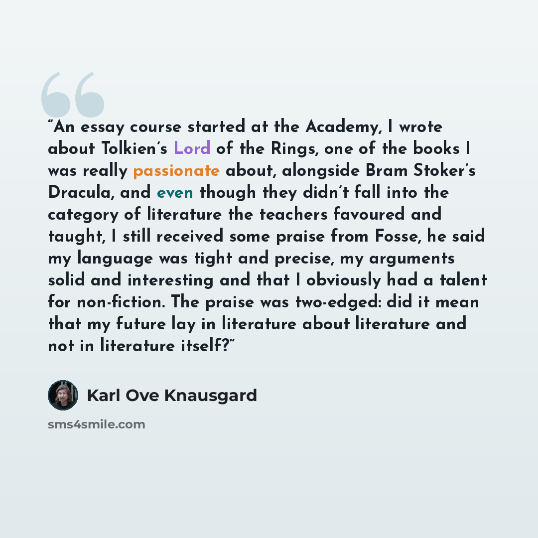“An essay course started at the Academy, I wrote about Tolkien’s Lord of the Rings, one of the books I was really passionate about, alongside Bram Stoker’s Dracula, and even though they didn’t fall into the category of literature the teachers favoured and taught, I still received some praise from…” quote by Karl Ove Knausgård