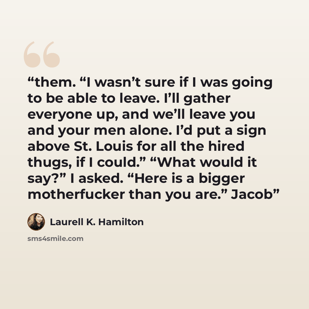 “them. “I wasn’t sure if I was going to be able to leave. I’ll gather everyone up, and we’ll leave you and your men alone. I’d put a sign above St. Louis for all the hired thugs, if I could.” “What would it say?” I asked. “Here is a bigger motherfucker than you are.” Jacob” quote by Laurell K. Hamilton