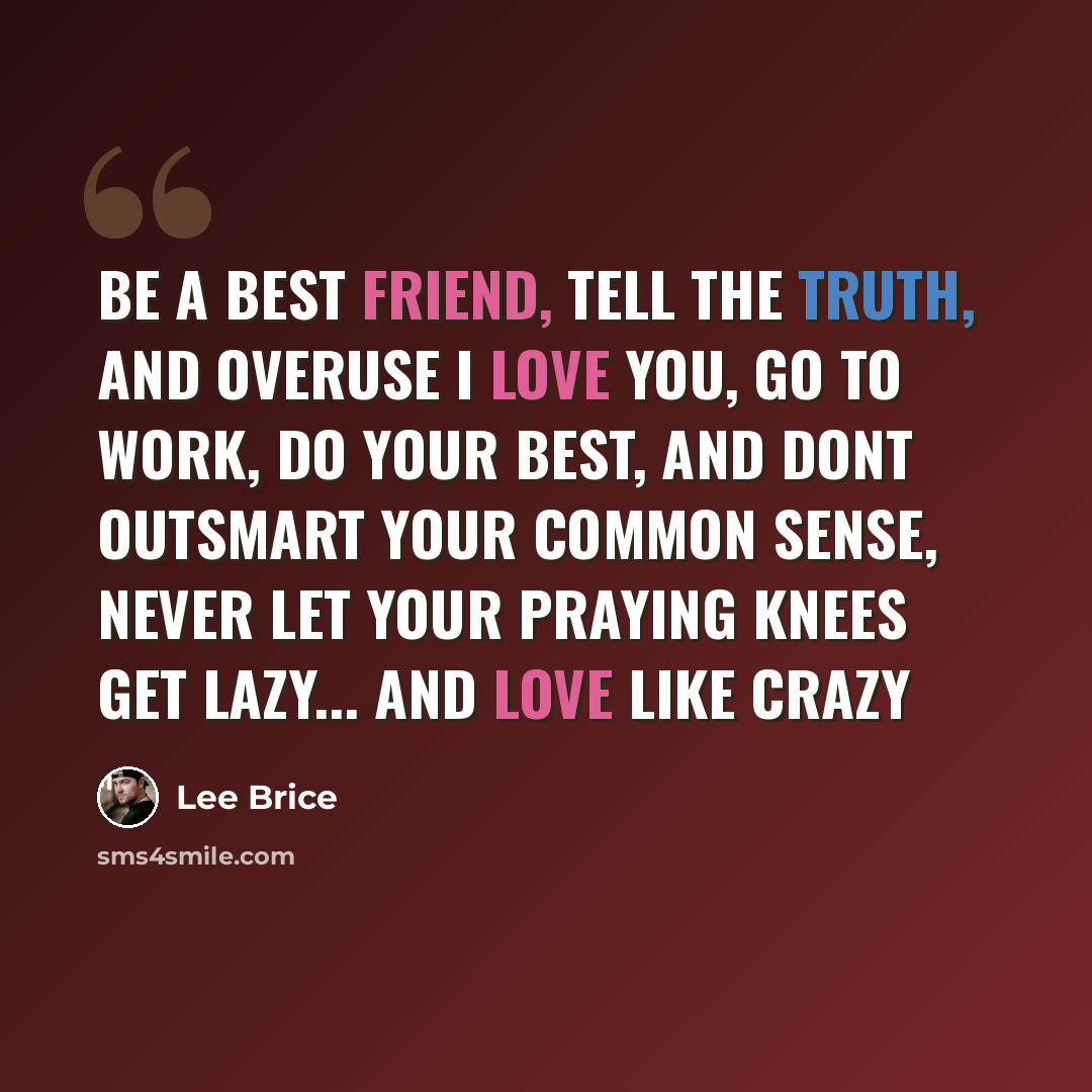 “Be a best friend, tell the truth, and overuse I love you, go to work, do your best, and dont outsmart your common sense, never let your praying knees get lazy... and love like crazy” quote by Lee Brice