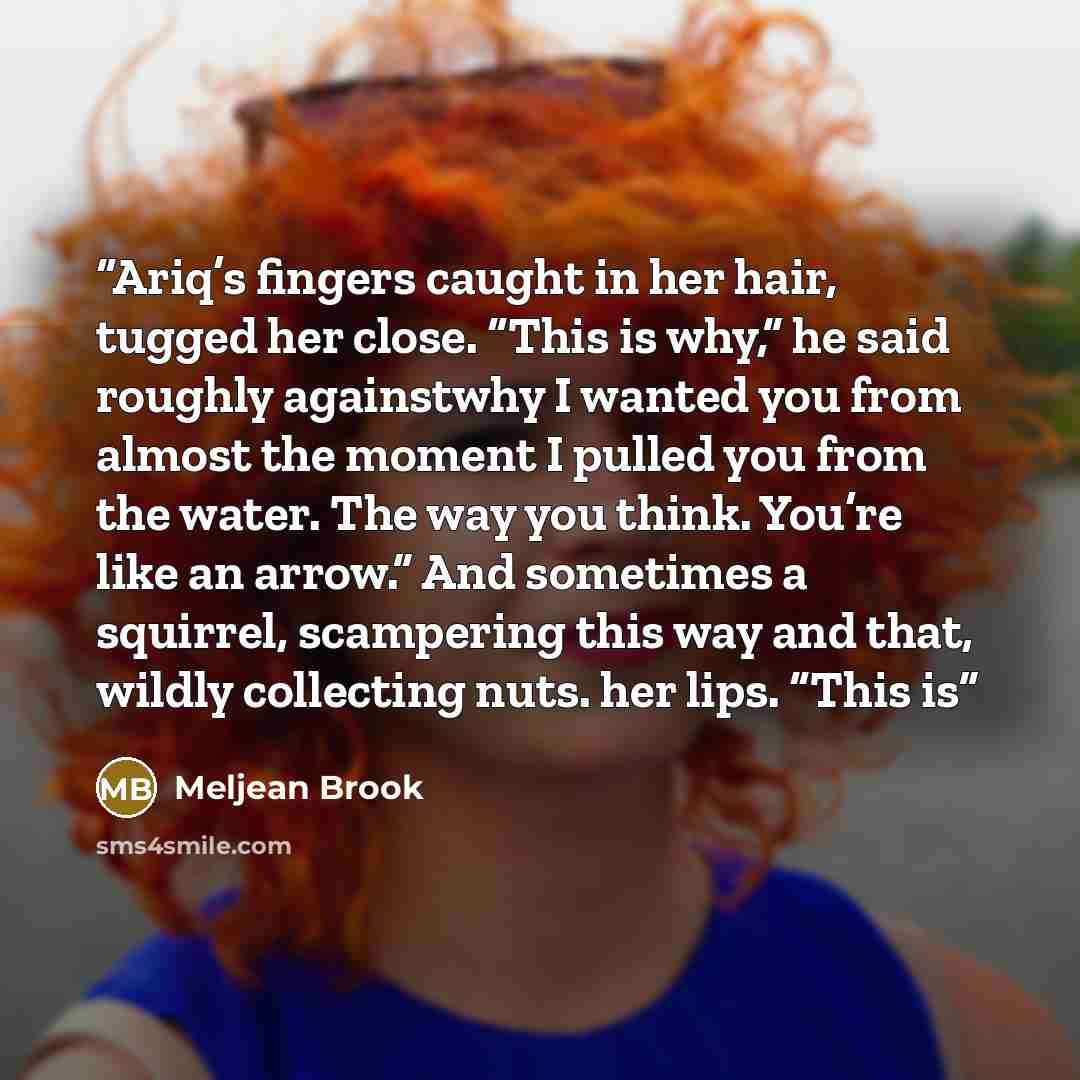 “Ariq’s fingers caught in her hair, tugged her close. “This is why,” he said roughly againstwhy I wanted you from almost the moment I pulled you from the water. The way you think. You’re like an arrow.” And sometimes a squirrel, scampering this way and that, wildly collecting nuts. her lips. “This is” quote by Meljean Brook