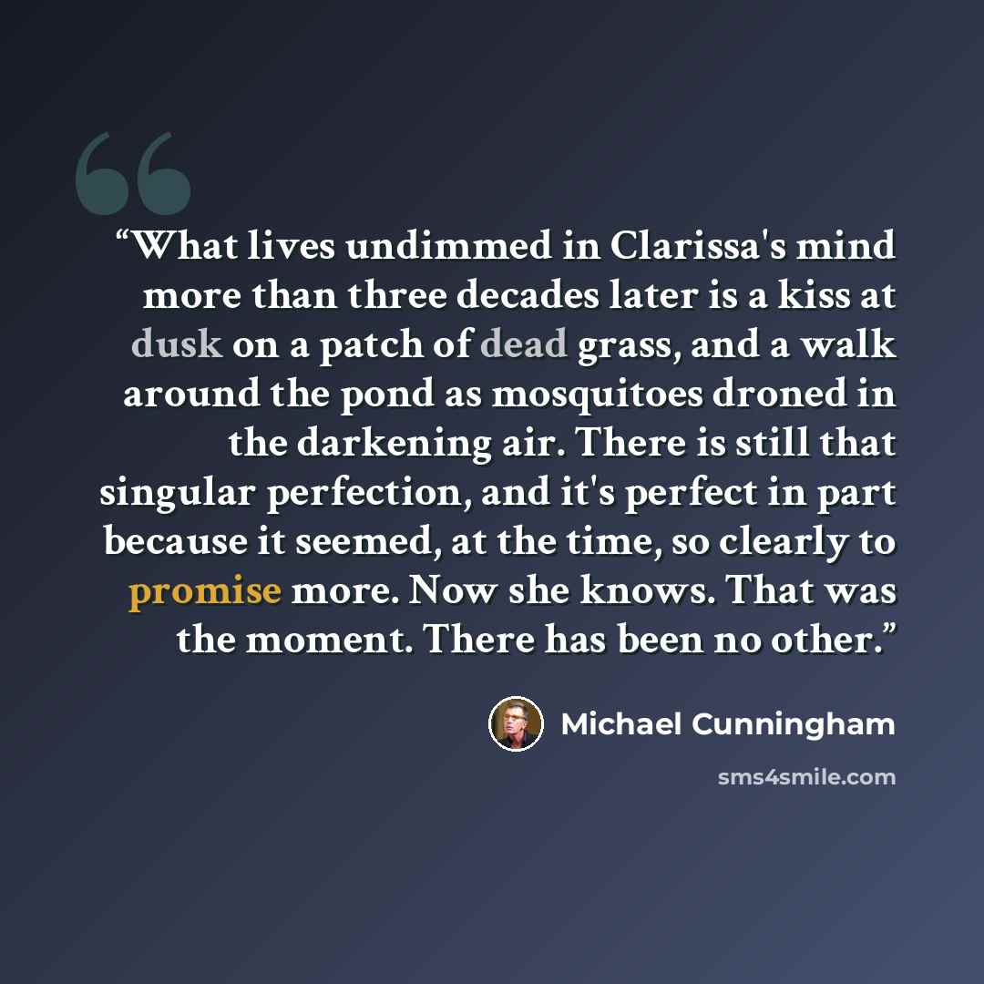 “What lives undimmed in Clarissa's mind more than three decades later is a kiss at dusk on a patch of dead grass, and a walk around the pond as mosquitoes droned in the darkening air. There is still that singular perfection, and it's perfect in part because it seemed, at the time, so clearly to…” quote by Michael Cunningham
