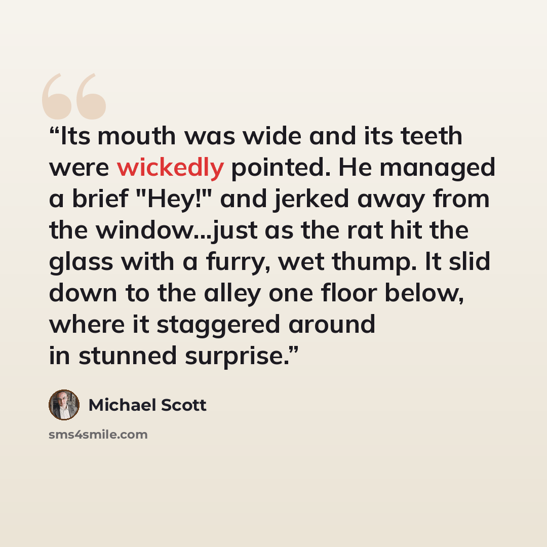 “Its mouth was wide and its teeth were wickedly pointed. He managed a brief "Hey!" and jerked away from the window...just as the rat hit the glass with a furry, wet thump. It slid down to the alley one floor below, where it staggered around in stunned surprise.” quote by Michael Scott