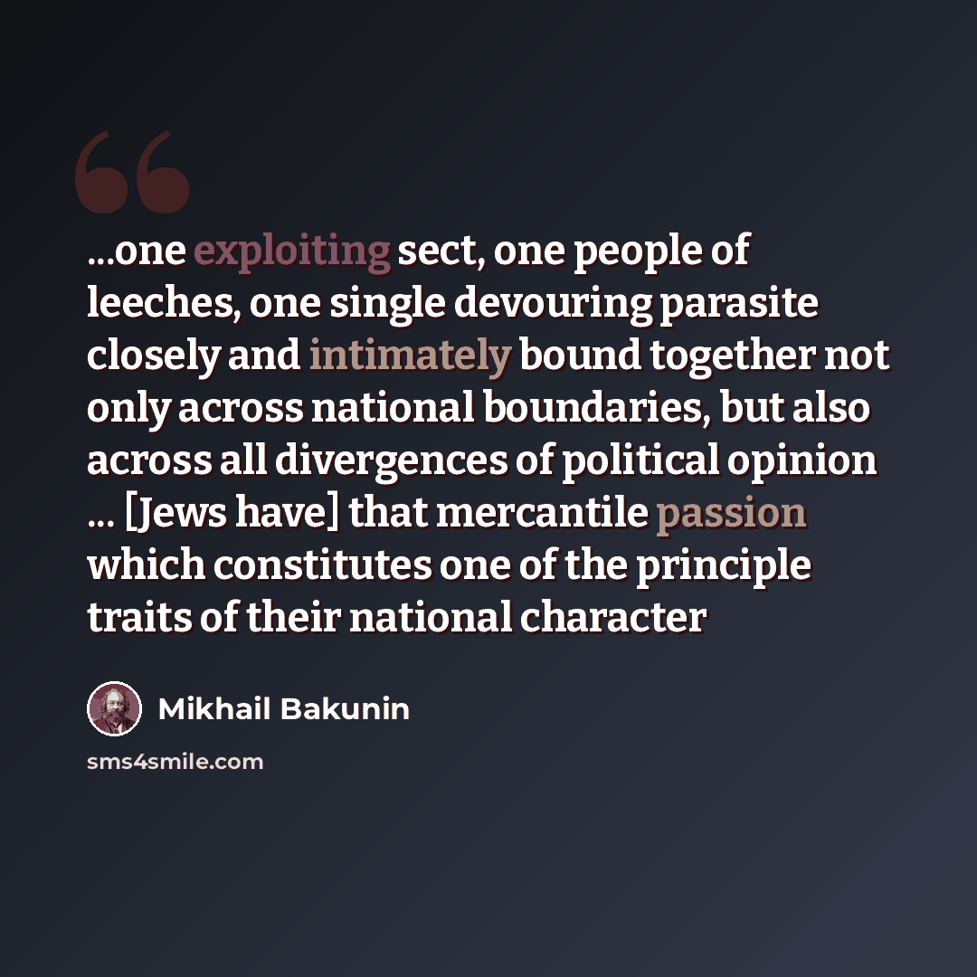 “...one exploiting sect, one people of leeches, one single devouring parasite closely and intimately bound together not only across national boundaries, but also across all divergences of political opinion ... [Jews have] that mercantile passion which constitutes one of the principle traits of…” quote by Mikhail Bakunin
