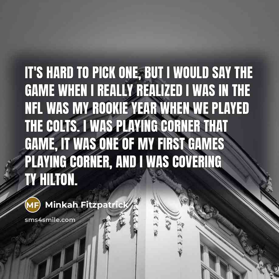 “It's hard to pick one, but I would say the game when I really realized I was in the NFL was my rookie year when we played the Colts. I was playing corner that game, it was one of my first games playing corner, and I was covering TY Hilton.” quote by Minkah Fitzpatrick