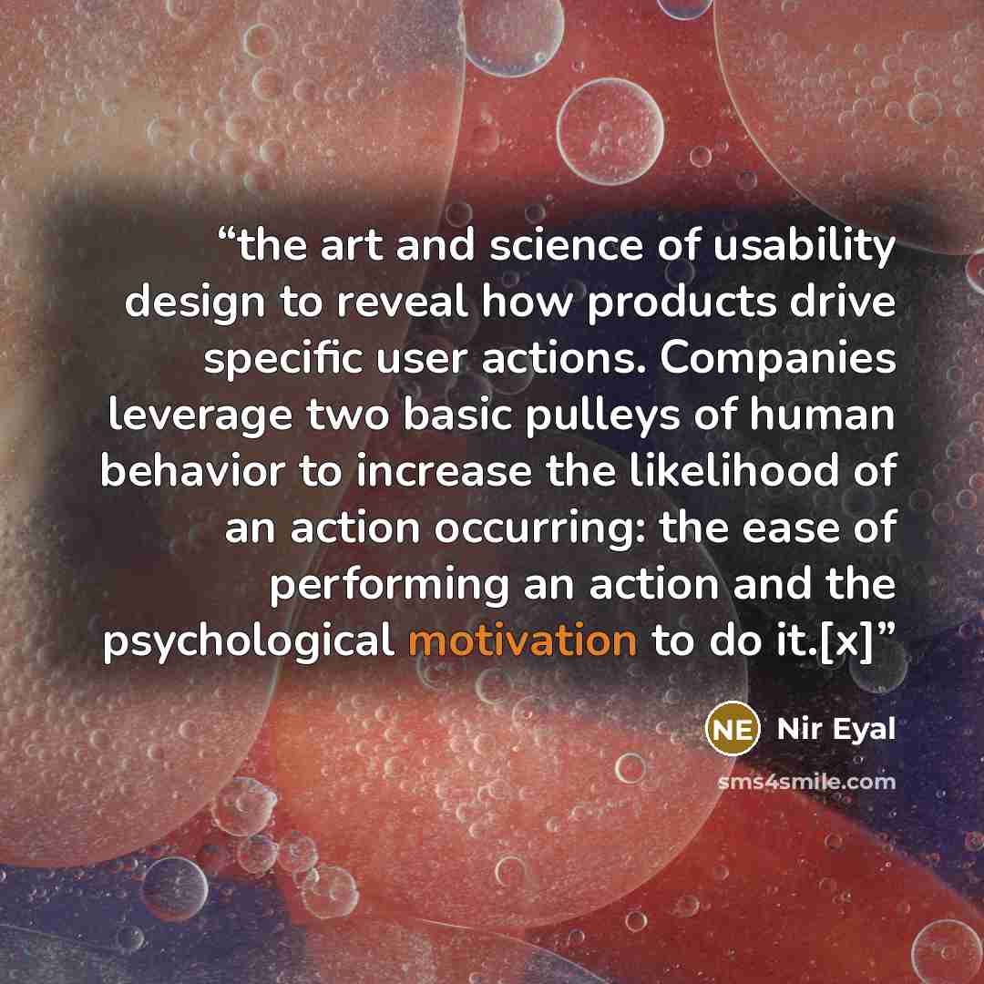 “the art and science of usability design to reveal how products drive specific user actions. Companies leverage two basic pulleys of human behavior to increase the likelihood of an action occurring: the ease of performing an action and the psychological motivation to do it.[x]” quote by Nir Eyal