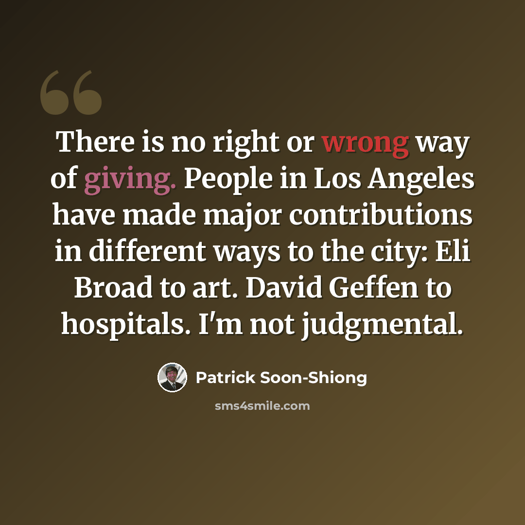 “There is no right or wrong way of giving. People in Los Angeles have made major contributions in different ways to the city: Eli Broad to art. David Geffen to hospitals. I'm not judgmental.” quote by Patrick Soon-Shiong