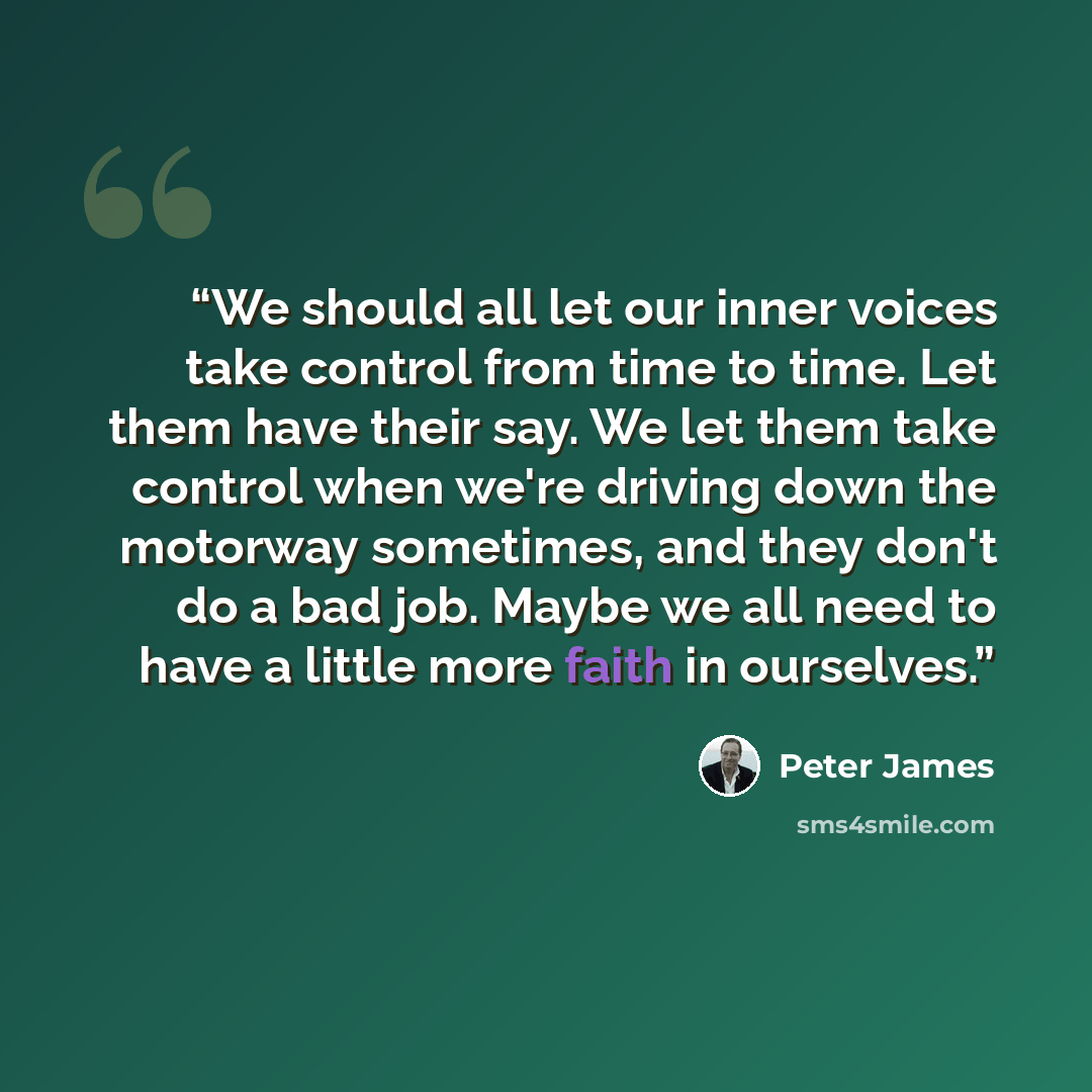 “We should all let our inner voices take control from time to time. Let them have their say. We let them take control when we're driving down the motorway sometimes, and they don't do a bad job. Maybe we all need to have a little more faith in ourselves.” quote by Peter James