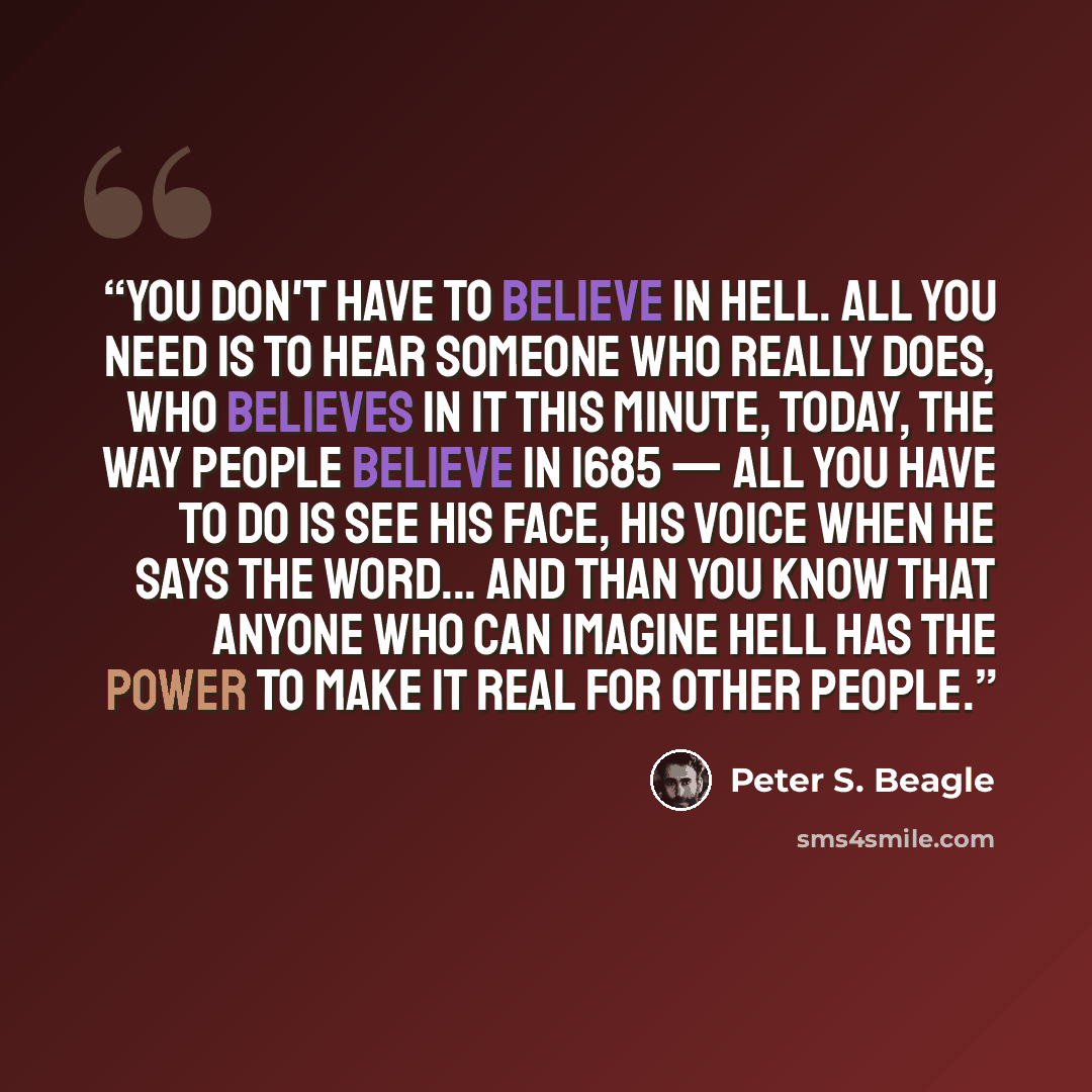 “You don't have to believe in Hell. All you need is to hear someone who really does, who believes in it this minute, today, the way people believe in 1685 — all you have to do is see his face, his voice when he says the word... and than you know that anyone who can imagine Hell has the power to…” quote by Peter S. Beagle