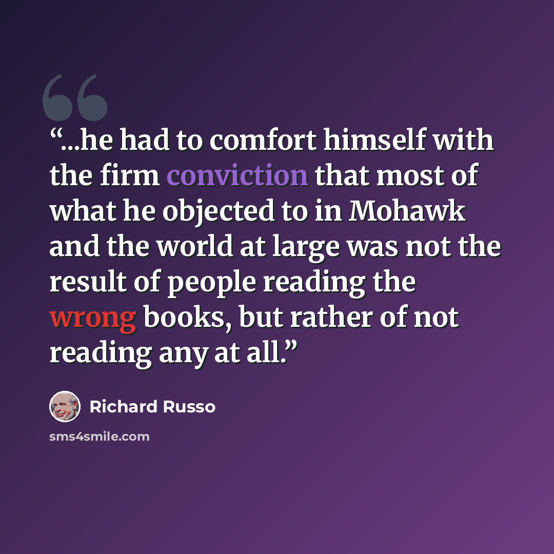 “...he had to comfort himself with the firm conviction that most of what he objected to in Mohawk and the world at large was not the result of people reading the wrong books, but rather of not reading any at all.” quote by Richard Russo