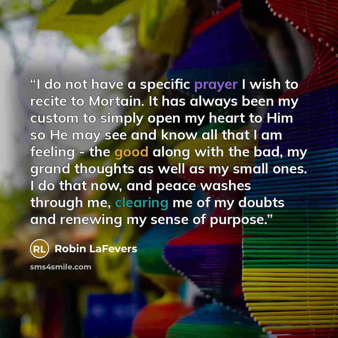 “I do not have a specific prayer I wish to recite to Mortain. It has always been my custom to simply open my heart to Him so He may see and know all that I am feeling - the good along with the bad, my grand thoughts as well as my small ones. I do that now, and peace washes through me, clearing me…” quote by Robin LaFevers