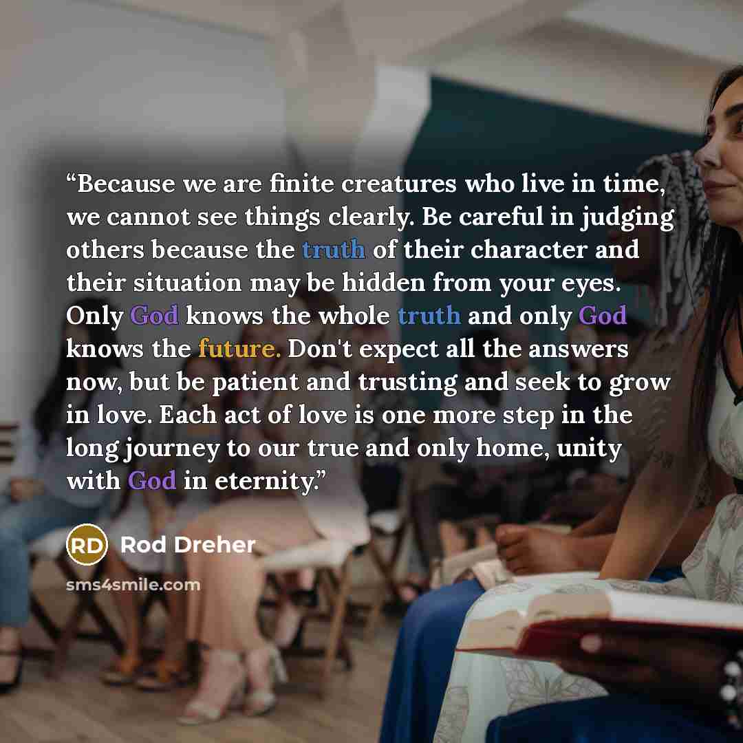 “Because we are finite creatures who live in time, we cannot see things clearly. Be careful in judging others because the truth of their character and their situation may be hidden from your eyes. Only God knows the whole truth and only God knows the future. Don't expect all the answers now, but be…” quote by Rod Dreher