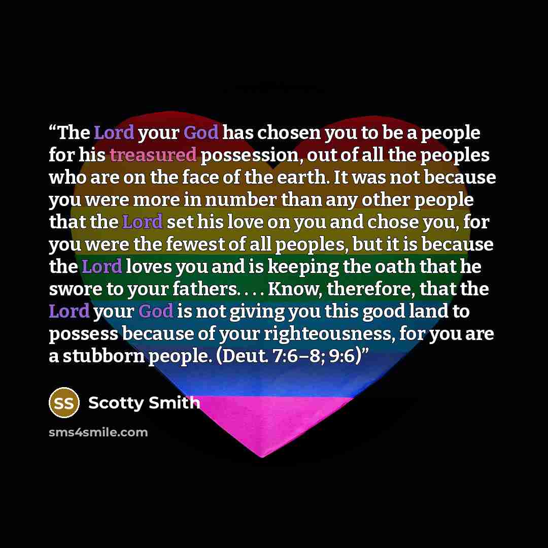 “The Lord your God has chosen you to be a people for his treasured possession, out of all the peoples who are on the face of the earth. It was not because you were more in number than any other people that the Lord set his love on you and chose you, for you were the fewest of all peoples, but it is…” quote by Scotty Smith