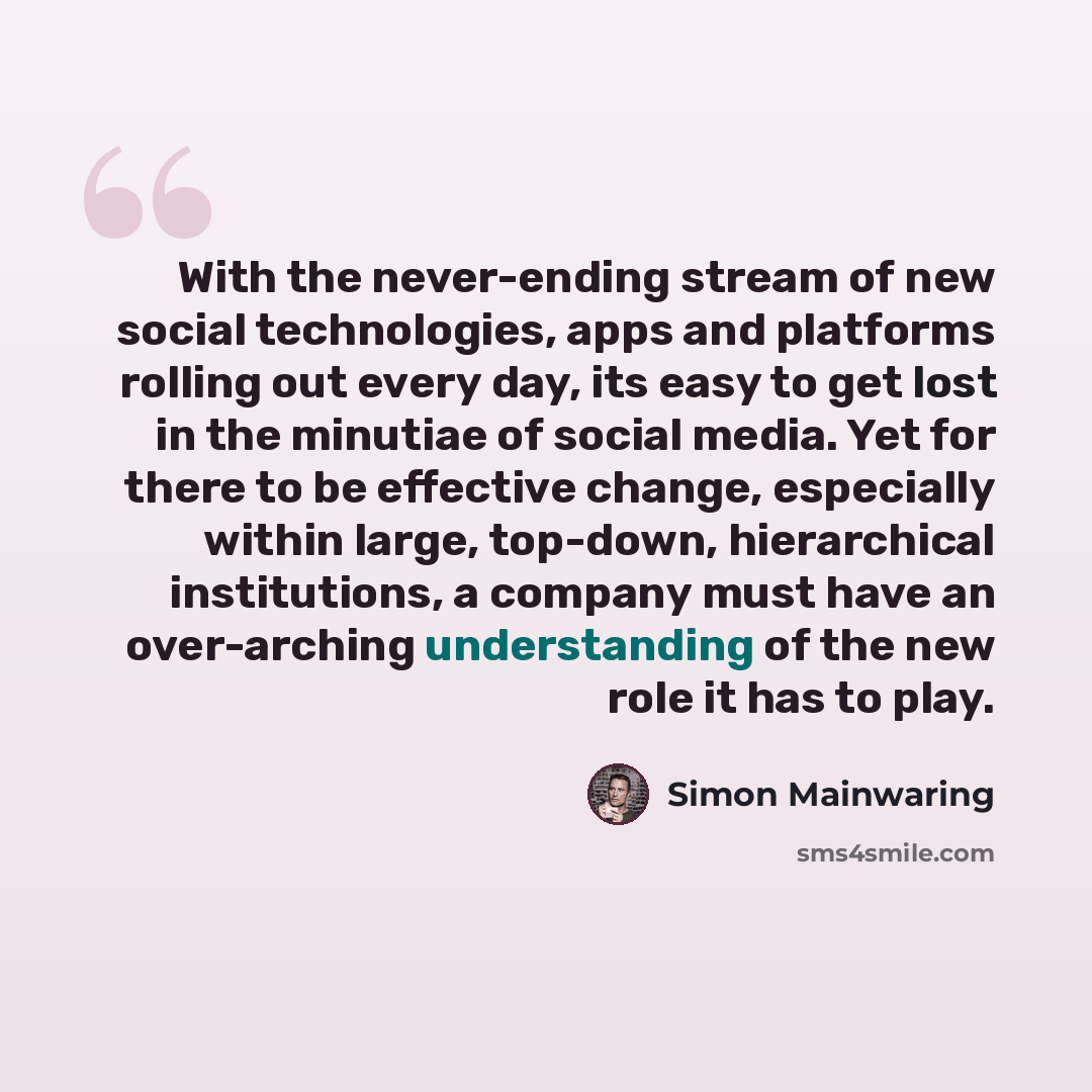 “With the never-ending stream of new social technologies, apps and platforms rolling out every day, its easy to get lost in the minutiae of social media. Yet for there to be effective change, especially within large, top-down, hierarchical institutions, a company must have an over-arching…” quote by Simon Mainwaring