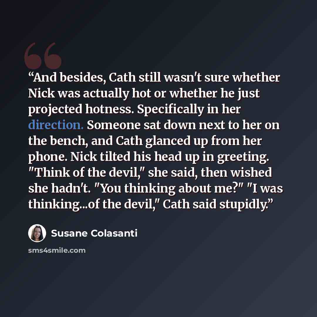 “And besides, Cath still wasn't sure whether Nick was actually hot or whether he just projected hotness. Specifically in her direction. Someone sat down next to her on the bench, and Cath glanced up from her phone. Nick tilted his head up in greeting. "Think of the devil," she said, then wished she…” quote by Susane Colasanti