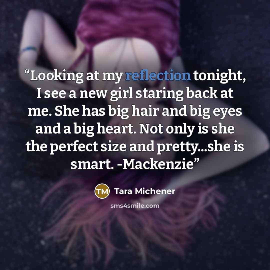 “Looking at my reflection tonight, I see a new girl staring back at me. She has big hair and big eyes and a big heart. Not only is she the perfect size and pretty...she is smart. -Mackenzie” quote by Tara Michener