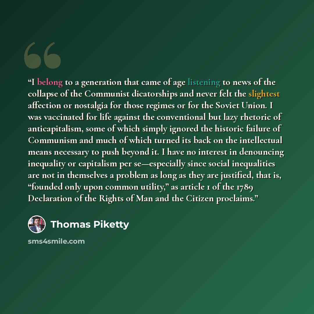 “I belong to a generation that came of age listening to news of the collapse of the Communist dicatorships and never felt the slightest affection or nostalgia for those regimes or for the Soviet Union. I was vaccinated for life against the conventional but lazy rhetoric of anticapitalism, some of…” quote by Thomas Piketty