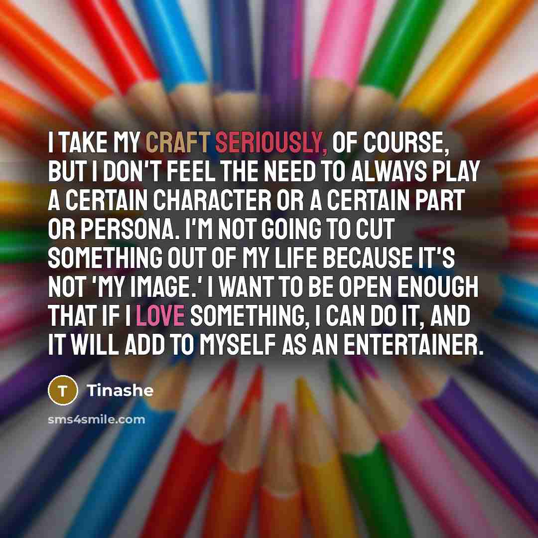 “I take my craft seriously, of course, but I don't feel the need to always play a certain character or a certain part or persona. I'm not going to cut something out of my life because it's not 'my image.' I want to be open enough that if I love something, I can do it, and it will add to myself as…” quote by Tinashe