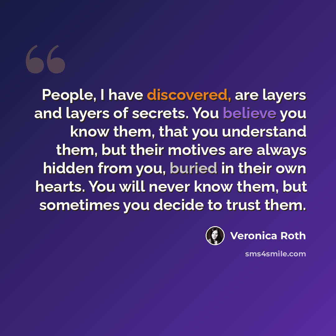 “People, I have discovered, are layers and layers of secrets. You believe you know them, that you understand them, but their motives are always hidden from you, buried in their own hearts. You will never know them, but sometimes you decide to trust them.” quote by Veronica Roth