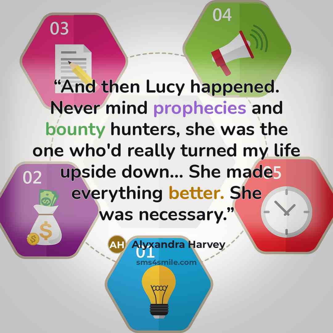 “And then Lucy happened. Never mind prophecies and bounty hunters, she was the one who'd really turned my life upside down… She made everything better. She was necessary.” quote by Alyxandra Harvey