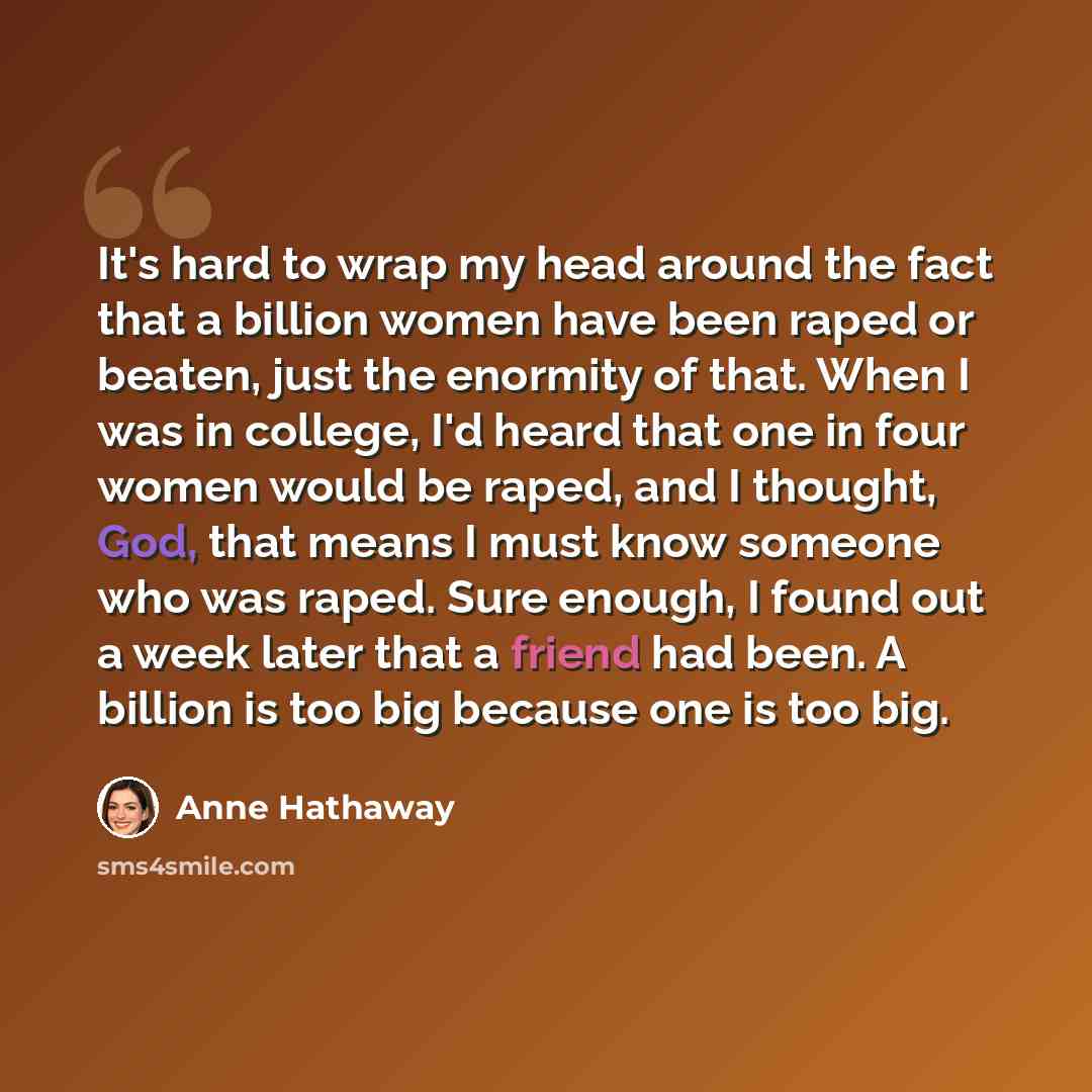 “It's hard to wrap my head around the fact that a billion women have been raped or beaten, just the enormity of that. When I was in college, I'd heard that one in four women would be raped, and I thought, God, that means I must know someone who was raped. Sure enough, I found out a week later that…” quote by Anne Hathaway