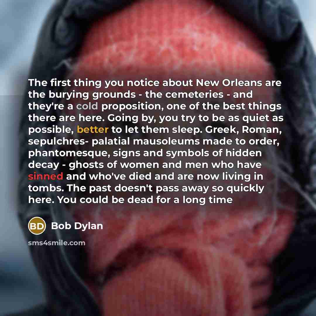 “The first thing you notice about New Orleans are the burying grounds - the cemeteries - and they're a cold proposition, one of the best things there are here. Going by, you try to be as quiet as possible, better to let them sleep. Greek, Roman, sepulchres- palatial mausoleums made to order…” quote by Bob Dylan
