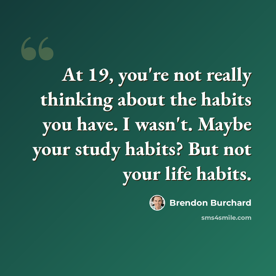 “At 19, you're not really thinking about the habits you have. I wasn't. Maybe your study habits? But not your life habits.” quote by Brendon Burchard