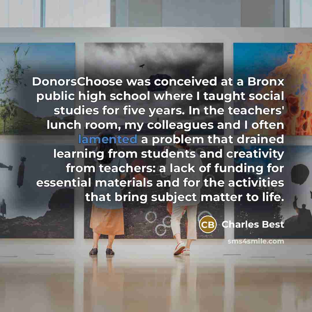 “DonorsChoose was conceived at a Bronx public high school where I taught social studies for five years. In the teachers' lunch room, my colleagues and I often lamented a problem that drained learning from students and creativity from teachers: a lack of funding for essential materials and for the…” quote by Charles Best