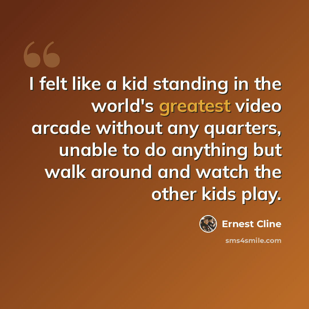 “I felt like a kid standing in the world's greatest video arcade without any quarters, unable to do anything but walk around and watch the other kids play.” quote by Ernest Cline