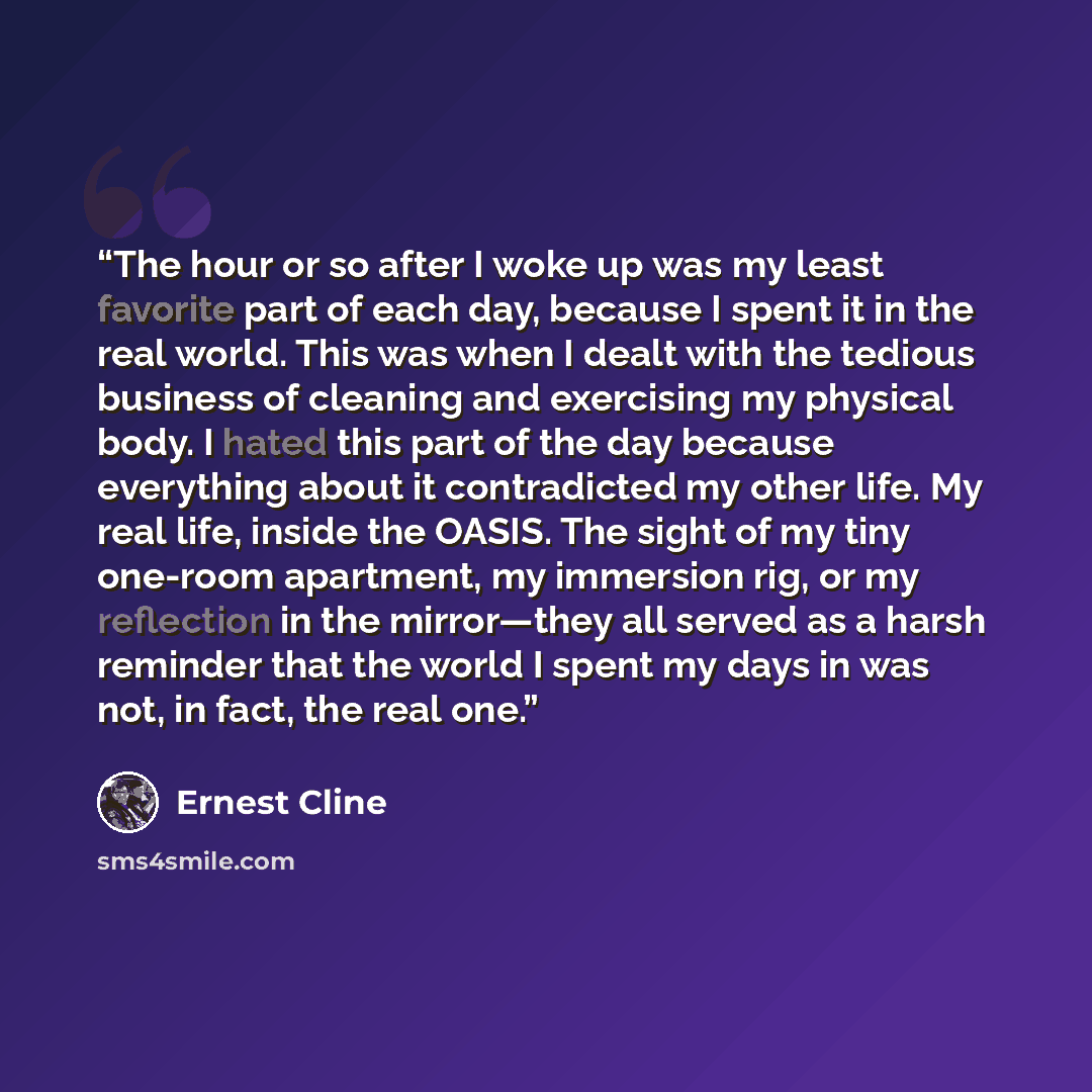“The hour or so after I woke up was my least favorite part of each day, because I spent it in the real world. This was when I dealt with the tedious business of cleaning and exercising my physical body. I hated this part of the day because everything about it contradicted my other life. My real…” quote by Ernest Cline