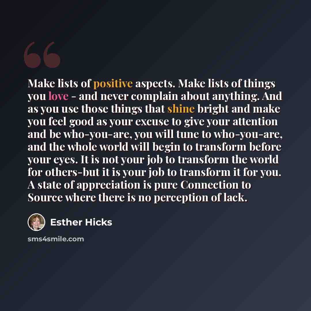 “Make lists of positive aspects. Make lists of things you love - and never complain about anything. And as you use those things that shine bright and make you feel good as your excuse to give your attention and be who-you-are, you will tune to who-you-are, and the whole world will begin to…” quote by Esther Hicks