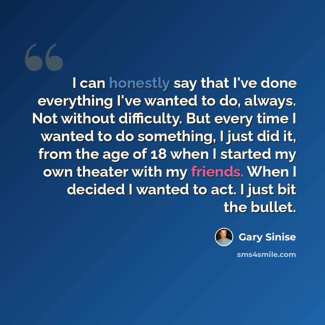 “I can honestly say that I've done everything I've wanted to do, always. Not without difficulty. But every time I wanted to do something, I just did it, from the age of 18 when I started my own theater with my friends. When I decided I wanted to act. I just bit the bullet.” quote by Gary Sinise