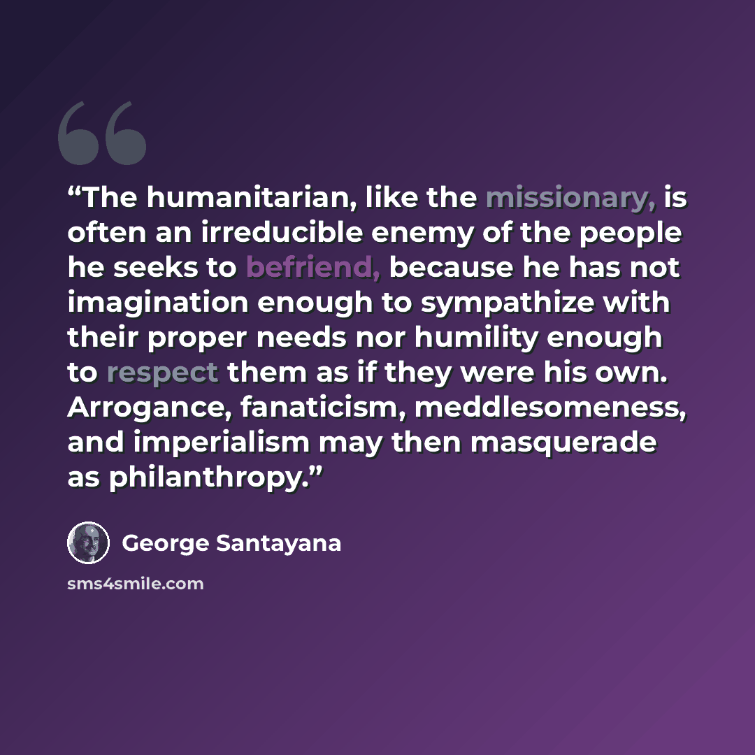 “The humanitarian, like the missionary, is often an irreducible enemy of the people he seeks to befriend, because he has not imagination enough to sympathize with their proper needs nor humility enough to respect them as if they were his own. Arrogance, fanaticism, meddlesomeness, and imperialism…” quote by George Santayana